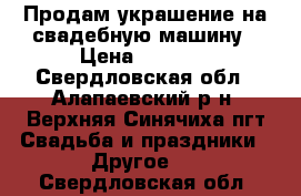 Продам украшение на свадебную машину › Цена ­ 3 000 - Свердловская обл., Алапаевский р-н, Верхняя Синячиха пгт Свадьба и праздники » Другое   . Свердловская обл.